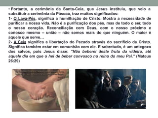 • Portanto, a cerimônia da Santa-Ceia, que Jesus instituiu, que veio a
substituir a cerimônia da Páscoa, traz muitos significados:
1- O Lava-Pés, significa a humilhação de Cristo. Mostra a necessidade de
purificar a nossa vida. Não é a purificação dos pés, mas de todo o ser, todo
o nosso coração. Reconciliação com Deus, com o nosso próximo e
conosco mesmo – união – não somos mais do que ninguém. O maior é
aquele que serve…
2- A Ceia significa a libertação do Pecado através do sacrifício de Cristo.
Significa também estar em comunhão com ele. E sobretudo, é um antegozo
dos salvos, pois Jesus disse: “Não beberei deste fruto da videira, até
aquele dia em que o hei de beber convosco no reino do meu Pai.” (Mateus
26:29)
 
