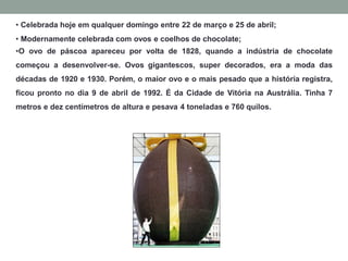 • Celebrada hoje em qualquer domingo entre 22 de março e 25 de abril;
• Modernamente celebrada com ovos e coelhos de chocolate;
•O ovo de páscoa apareceu por volta de 1828, quando a indústria de chocolate
começou a desenvolver-se. Ovos gigantescos, super decorados, era a moda das
décadas de 1920 e 1930. Porém, o maior ovo e o mais pesado que a história registra,
ficou pronto no dia 9 de abril de 1992. É da Cidade de Vitória na Austrália. Tinha 7
metros e dez centímetros de altura e pesava 4 toneladas e 760 quilos.
 