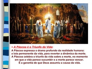 + A Páscoa é o Triunfo da Vida:
A Páscoa expressa o drama profundo da realidade humana:
a luta permanente da vida, para reverter a dinâmica da morte.
A Páscoa celebra o triunfo da vida sobre a morte, no momento
   em que a vida parece sucumbir e a morte parece vencer.
       É a garantia de que Deus assumiu a causa da vida.
 