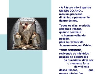- A Páscoa não é apenas
UM DIA DO ANO...
mas um processo
dinâmico e permanente
dentro de nós.
Todos os dias, o cristão
celebra a Páscoa,
quando combate
 o homem velho do
pecado,
para se revestir do
homem novo, em Cristo.
TODO DOMINGO,
revivendo os mistérios
pascais na celebração
    da Eucaristia, deve ser
       o momento forte
           da vivência
dessa Páscoa,          que
 