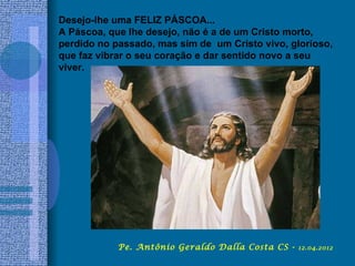 Desejo-lhe uma FELIZ PÁSCOA...
A Páscoa, que lhe desejo, não é a de um Cristo morto,
perdido no passado, mas sim de um Cristo vivo, glorioso,
que faz vibrar o seu coração e dar sentido novo a seu
viver.




            Pe. Antônio Geraldo Dalla Costa CS -   12.04.2012
 