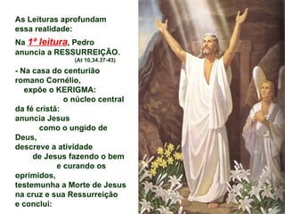 As Leituras aprofundam
essa realidade:
Na 1ª leitura, Pedro
anuncia a RESSURREIÇÃO.
                (At 10,34.37-43)

- Na casa do centurião
romano Cornélio,
   expõe o KERIGMA:
              o núcleo central
da fé cristã:
anuncia Jesus
       como o ungido de
Deus,
descreve a atividade
     de Jesus fazendo o bem
            e curando os
oprimidos,
testemunha a Morte de Jesus
na cruz e sua Ressurreição
e conclui:
 