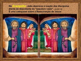 No Evangelho, João descreve a reação dos discípulos
diante da descoberta do "sepulcro vazio". (Jo 20,1-9)
É uma catequese sobre a Ressurreição de Jesus:
 