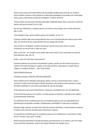Assim como o povo de Israel foi liberto da escravidão do Egito pela morte de um cordeiro,
assim também a páscoa cristã comemora a libertação (passagem) do pecado e da condenação
divina, para a vida eterna, através do verdadeiro “cordeiro de Deus”.
“Porque todas as vezes que comerdes deste pão e beberdes deste cálice, anunciais a morte do
Senhor até que Ele venha”(1 Co 11:26)
Na ceia nós celebramos o cordeiro pascal, sua morte e ressurreição, com os dois elementos:
pão e vinho.
“Pois também Cristo, nosso cordeiro pascal, foi imolado”. (1 Co 5:7)
A páscoa cristã foi algo novo inaugurado por Jesus a ser comemorado por todos os que crêem
nEle, em memória do seu corpo partido e do seu sangue derramado.
Jesus Cristo é o verdadeiro "cordeiro da Páscoa" que foi morto para salvar o mundo,
ressuscitou, ao terceiro dia, e subiu aos céus.
João, viu no céu, "um cordeiro como tendo sido morto" (Ap 5:5-6) e assentado no trono do
Deus Altíssimo. (Ap. 22:1-3)
Então, o que nos resta fazer nesta páscoa?
Somente podemos nos prostrar maravilhados e gratos, porque um dia iremos nos juntar a
milhares de irmãos de todas as nações, e em volta do trono, cantaremos a canção eterna:
“Digno é o Cordeiro de Deus”... (Ap. 5:12). Amém.
FALSA PÁSCOA (fantasia)
Símbolos principais: COELHO, OVO DE CHOCOLATE...
Estes símbolos foram adotados pela igreja católica romana a muito tempo atrás. E hoje o
comércio os teêm como principais símbolos da páscoa, faturando enormes quantias, à custa
de lindos coelhinhos e uma imensa variedade de ovos de chocolate.
A falsa páscoa só serve para divertimento; enquanto a verdadeira tem um real significado.
O animal da falsa páscoa é um coelho, e muitas pessoas se divertem, vestindo-se de coelhos
ou presenteando coelhinhos.
Os coelhinhos foram escolhidos para ser um símbolo da páscoa, por sua capacidade de se
reproduzirem em grandes ninhadas. Simbolizando a fertilidade e a vida que se multiplica.
Quando chega a páscoa, as lojas ficam cheias de ovos de chocolate, e muitas pessoas compram
e comem esses ovos de chocolate para comemorar a páscoa.
Os ovos foram escolhidos para ser símbolo da páscoa, por simbolizarem o nascimento. Saída
de um “mundo”, para outro “mundo”.
Muitas pessoas aproveitam o feriado de páscoa, para descansar ou se divertir, sem nem saber
o que essa festa representa, muitos nem sequer lembram do salvador Jesus.
 