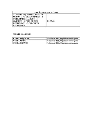 OPÇÃO 2 (CESTA MÉDIA)
1 OVO DE 750g SEM RECHEIO + 1
OVO N° 15 + 5 CENOURINHAS + 1
COELHINHO MACIÇO + 12
OVINHOS + 6 PÃES DE MEL          R$ 97,00
RECHEADOS + 3 CUPCAKES
RECHEADOS



MONTE SUA CESTA

CESTA PEQUENA                  Adicionar R$ 4,00 para as embalagens
CESTA MÉDIA                    Adicionar R$ 5,00 para as embalagens
CESTA GRANDE                   Adicionar R$ 6,00 para as embalagens
 