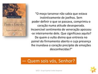 GECD - Grupo Espírita Cristão Despertar
“O moço tarsense não sabia que estava
instintivamente de joelhos. Sem
poder definir o que se passava, comprimiu o
coração numa atitude desesperada.
Incoercível sentimento de veneração apossou
-se inteiramente dele. Que significava aquilo?
De quem o vulto divino que entrevia no
painel do firmamento aberto e cuja presença
lhe inundava o coração precípite de emoções
desconhecidas?”
— Quem sois vós, Senhor?
 