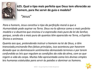 GECD - Grupo Espírita Cristão Despertar
625. Qual o tipo mais perfeito que Deus tem oferecido ao
homem, para lhe servir de guia e modelo?
Para o homem, Jesus constitui o tipo da perfeição moral a que a
Humanidade pode aspirar na Terra. Deus no-lo oferece como o mais perfeito
modelo e a doutrina que ensinou é a expressão mais pura da lei do Senhor,
porque, sendo ele o mais puro de quantos têm aparecido na Terra, o Espírito
Divino o animava.
Quanto aos que, pretendendo instruir o homem na lei de Deus, o têm
transviado,ensinando-lhes falsos princípios, isso aconteceu por haverem
deixado que os dominassem sentimentos demasiado terrenos e por terem
confundido as leis que regulam as condições da vida da alma, com as que
regem a vida do corpo. Muitos hão apresentado como leis divinas simples
leis humanas estatuídas para servir às paixões e dominar os homens.
“Jesus”
 