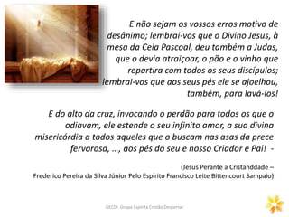 E não sejam os vossos erros motivo de
desânimo; lembrai-vos que o Divino Jesus, à
mesa da Ceia Pascoal, deu também a Judas,
que o devia atraiçoar, o pão e o vinho que
repartira com todos os seus discípulos;
lembrai-vos que aos seus pés ele se ajoelhou,
também, para lavá-los!
E do alto da cruz, invocando o perdão para todos os que o
odiavam, ele estende o seu infinito amor, a sua divina
misericórdia a todos aqueles que o buscam nas asas da prece
fervorosa, …, aos pés do seu e nosso Criador e Pai! -
(Jesus Perante a Cristanddade –
Frederico Pereira da Silva Júnior Pelo Espírito Francisco Leite Bittencourt Sampaio)
GECD - Grupo Espírita Cristão Despertar
 