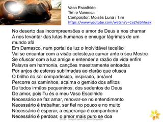 GECD - Grupo Espírita Cristão Despertar
No deserto das incompreensões o amor de Deus a nos chamar
A nos levantar das lutas humanas e enxugar lágrimas de um
mundo afã
Em Damasco, num portal de luz o inolvidável tecelão
Vai se encantar com a visão celeste,se curvar ante o seu Mestre
Se ofuscar com a luz amiga e entender a razão da vida enfim
Palavra em harmonia, canções maestramente entoadas
Por anjos de esferas sublimadas ao clarão que ofusca
O brilho do sol compadecido, inspirado, amável
Percorre os caminhos, acalma o gemido dos aflitos
De todos irmãos pequeninos, dos sedentos de Deus
De amor, pois Tu és o meu Vaso Escolhido
Necessário se faz amar, renovar-se no entendimento
Necessário é trabalhar, ser fiel no pouco e no muito
Necessário é esperar, a esperança é companheira
Necessário é perdoar, o amor mais puro se doa
Vaso Escolhido
Tim e Vanessa
Compositor: Moisés Luna / Tim
https://www.youtube.com/watch?v=CeZhc6hhxek
 