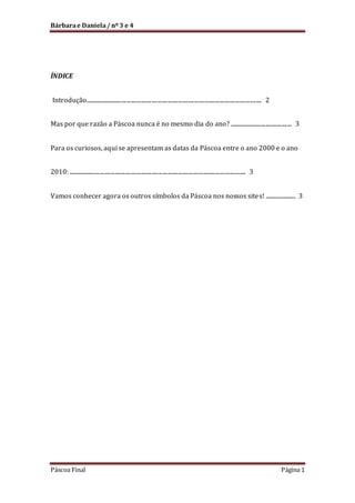 Bárbara e Daniela / nº 3 e 4

ÍNDICE
Introdução......................................................................................................................... 2
Mas por que razão a Páscoa nunca é no mesmo dia do ano? ........................................... 3
Para os curiosos, aqui se apresentam as datas da Páscoa entre o ano 2000 e o ano
2010: ......................................................................................................................... 3
Vamos conhecer agora os outros símbolos da Páscoa nos nossos site s! ...................... 3

Páscoa Final

Página 1

 