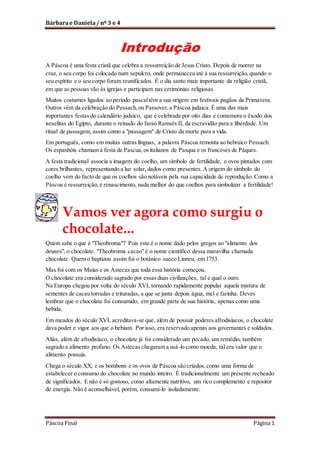 Bárbara e Daniela / nº 3 e 4

Introdução
A Páscoa é uma festa cristã que celebra a ressurreição de Jesus Cristo. Depois de morrer na
cruz, o seu corpo foi colocado num sepulcro, onde permaneceu até à sua ressurreição, quando o
seu espírito e o seu corpo foram reunificados. É o dia santo mais importante da religião cristã,
em que as pessoas vão às igrejas e participam nas cerimónias religiosas.
Muitos costumes ligados ao período pascal têm a sua origem em festivais pagãos da Primavera.
Outros vêm da celebração do Pessach, ou Passover, a Páscoa judaica. É uma das mais
importantes festas do calendário judaico, que é celebrada por oito dias e comemora o êxodo dos
israelitas do Egipto, durante o reinado do faraó Ramsés II, da escravidão para a liberdade. Um
ritual de passagem, assim como a "passagem" de Cristo da morte para a vida.
Em português, como em muitas outras línguas, a palavra Páscoa remonta ao hebraico Pessach.
Os espanhóis chamam à festa de Pascua, os italianos de Pasqua e os franceses de Pâques.
A festa tradicional associa a imagem do coelho, um símbolo de fertilidade, e ovos pintados com
cores brilhantes, representando a luz solar, dados como presentes. A origem do símbolo do
coelho vem do facto de que os coelhos são notáveis pela sua capacidade de reprodução. Como a
Páscoa é ressurreição, é renascimento, nada melhor do que coelhos para simbolizar a fertilidade!

Vamos ver agora como surgiu o
chocolate...
Quem sabe o que é "Theobroma"? Pois este é o nome dado pelos gregos ao "alimento dos
deuses", o chocolate. "Theobroma cacao" é o nome científico dessa maravilha chamada
chocolate. Quem o baptizou assim foi o botânico sueco Linneu, em 1753.
Mas foi com os Maias e os Astecas que toda essa história começou.
O chocolate era considerado sagrado por essas duas civilizações, tal e qual o ouro.
Na Europa chegou por volta do século XVI, tornando rapidamente popular aquela mistura de
sementes de cacau torradas e trituradas, a que se junta depois água, mel e farinha. Deves
lembrar que o chocolate foi consumido, em grande parte de sua história, apenas como uma
bebida.
Em meados do século XVI, acreditava-se que, além de possuir poderes afrodisíacos, o chocolate
dava poder e vigor aos que o bebiam. Por isso, era reservado apenas aos governantes e soldados.
Aliás, além de afrodisíaco, o chocolate já foi considerado um pecado, um remédio, também
sagrado e alimento profano. Os Astecas chegaram a usá-lo como moeda, tal era valor que o
alimento possuía.
Chega o século XX, e os bombons e os ovos de Páscoa são criados, como uma forma de
estabelecer o consumo do chocolate no mundo inteiro. É tradicionalmente um presente recheado
de significados. E não é só gostoso, como altamente nutritivo, um rico complemento e repositor
de energia. Não é aconselhável, porém, consumi-lo isoladamente.

Páscoa Final

Página 1

 