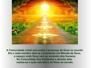 A Comunidade cristã será então a presença de Deus no mundo: Ela e cada membro dela se converterão em Morada de Deus,  o espaço onde Deus vem ao encontro dos homens. Na Comunidade dos discípulos e através dela,  realiza-se a ação salvadora de Deus no mundo. 