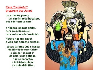 Esse "caminho"  proposto por Jesus para muitos parece  um caminho de fracasso,  que não conduz nem  à riqueza, nem ao poder,  nem ao êxito social,  nem ao bem estar material.  Parece não dar sabor  à vida dos homens de hoje .  Jesus garante que é nessa identificação com Cristo  e nesse "caminho"  do amor e da entrega,  que se encontra  a felicidade plena  e a vida definitiva. 