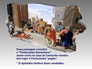Essa passagem constitui  o "Pentecostes Samaritano",  assim como na casa do Centurião romano  tem lugar o Pentecostes "pagão". * O episódio lembra duas verdades: 