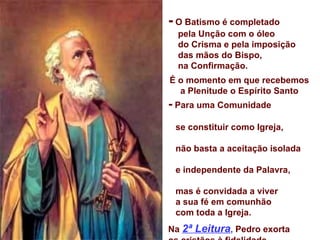 -  O Batismo é completado  pela Unção com o óleo  do Crisma e pela imposição  das mãos do Bispo,  na Confirmação.  É o momento em que recebemos a Plenitude o Espírito Santo -  Para uma Comunidade  se constituir como Igreja,  não basta a aceitação isolada  e independente da Palavra,  mas é convidada a viver  a sua fé em comunhão  com toda a Igreja.  Na  2ª Leitura ,  Pedro exorta  os cristãos à fidelidade  aos compromissos assumidos  com Cristo no Batismo.   ( 1Pd 3,15-18) 