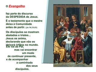O  Evangelho   faz parte do discurso  da DESPEDIDA de Jesus.  É o testamento que o mestre deixa à Comunidade  antes de partir.  (Jo 14,15-21) Os discípulos se mostram abalados e tristes... Jesus os anima,  declarando que não os deixará órfãos no mundo. ‘ Ele vai ao Pai,  mas vai encontrar  um modo  de continuar presente,  e de acompanhar  a caminhada  dos seus discípulos. 