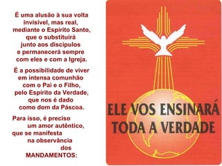 É uma alusão à sua volta invisível, mas real,  mediante o Espírito Santo, que o substituirá  junto aos discípulos  e permanecerá sempre  com eles e com a Igreja. É a possibilidade de viver em intensa comunhão  com o Pai e o Filho, pelo Espírito da Verdade, que nos é dado  como dom da Páscoa. Para isso, é preciso  um amor autêntico,  que se manifesta  na observância  dos MANDAMENTOS: 