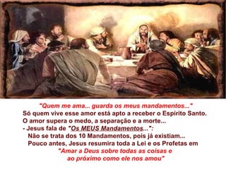 "Quem me ama... guarda os   meus mandamentos..." Só quem vive esse amor está apto a receber o Espírito Santo. O amor supera o medo, a separação e a morte... -  Jesus fala de  " Os MEUS Mandamentos ...":  Não se trata dos 10 Mandamentos, pois já existiam... Pouco antes, Jesus resumira toda a Lei e os Profetas em  "Amar a Deus sobre todas as coisas e  ao próximo como ele nos amou" 