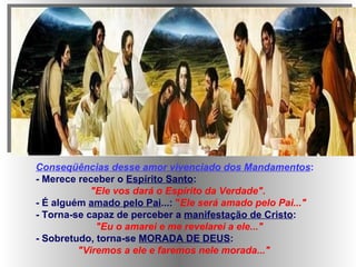 Conseqüências desse amor vivenciado dos Mandamentos : - Merece receber o  Espírito Santo : "Ele vos dará o Espírito da Verdade". - É alguém  amado pelo Pai ...:  " Ele será amado pelo Pai..." - Torna-se capaz de perceber a  manifestação de Cristo : "Eu o amarei e me revelarei a ele..." - Sobretudo, torna-se  MORADA DE DEUS : "Viremos a ele e faremos nele morada..."   