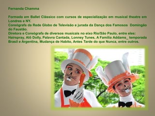 Fernanda Chamma
Formada em Ballet Clássico com cursos de especialização em musical theatre em
Londres e NY.
Coreógrafa da Rede Globo de Televisão e jurada da Dança dos Famosos Domingão
do Faustão.
Diretora e Coreógrafa de diversos musicais no eixo Rio/São Paulo, entre eles:
Hairspray, Alô Dolly, Palavra Cantada, Lonney Tunes, A Família Addams_ temporada
Brasil e Argentina, Mudança de Habito, Antes Tarde do que Nunca, entre outros.
 