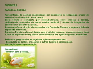 FORMATO 2
PARADA de PÁSCOA
Apresentação de coelhos sapateadores por corredores de shoppings, praças de
eventos e ou alimentação, entre outros.
Esse formato é composto por atores/bailarinos, entre crianças e adultos,
profissionais renomados do teatro musical nacional ( número de integrantes de
acordo com o desenho da ação ).
As coreografias e direção são assinadas por Fernanda Chamma e seguem a linha do
sapateado americano.
Durante a Parada, o elenco interage com o público presente; acontecem solos, duos
e trios de improviso de tap dance, como acontece nas ações do gênero americanas.
Podem ser programadas as seguintes ações complementares:
-distribuição de balões, chocolates e outros durante a apresentação.
-recreação após a apresentação.
Necessidade:
-camarim para o elenco.
 