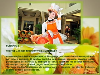 FORMATO 3
TEATRO e JOGOS RECREATIVOS em PARQUES
Apresentação artística em parques ou shoppings com atores bailarinos espalhados
por todo o caminho. O público caminha pelo parque, seguindo pegadas, setas,
personagens de histórias e, participa de cenas divertidas de coelhos fabricando
chocolates, caça a ovinhos, jogos, entre outras ações lúdicas.
*Formato inédito desenhado de acordo com a proposta do cliente, inclusive
escolha de local para execução.
 