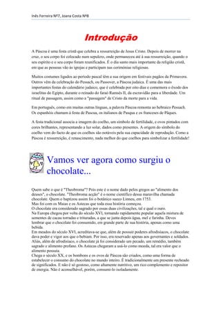 Inês Ferreira Nº7, Joana Costa Nº8

Introdução
A Páscoa é uma festa cristã que celebra a ressurreição de Jesus Cristo. Depois de morrer na
cruz, o seu corpo foi colocado num sepulcro, onde permaneceu até à sua ressurreição, quando o
seu espírito e o seu corpo foram reunificados. É o dia santo mais importante da religião cristã,
em que as pessoas vão às igrejas e participam nas cerimónias religiosas.
Muitos costumes ligados ao período pascal têm a sua origem em festivais pagãos da Primavera.
Outros vêm da celebração do Pessach, ou Passover, a Páscoa judaica. É uma das mais
importantes festas do calendário judaico, que é celebrada por oito dias e comemora o êxodo dos
israelitas do Egipto, durante o reinado do faraó Ramsés II, da escravidão para a liberdade. Um
ritual de passagem, assim como a "passagem" de Cristo da morte para a vida.
Em português, como em muitas outras línguas, a palavra Páscoa remonta ao hebraico Pessach.
Os espanhóis chamam à festa de Pascua, os italianos de Pasqua e os franceses de Pâques.
A festa tradicional associa a imagem do coelho, um símbolo de fertilidade, e ovos pintados com
cores brilhantes, representando a luz solar, dados como presentes. A origem do símbolo do
coelho vem do facto de que os coelhos são notáveis pela sua capacidade de reprodução. Como a
Páscoa é ressurreição, é renascimento, nada melhor do que coelhos para simbolizar a fertilidade!

Vamos ver agora como surgiu o
chocolate...
Quem sabe o que é "Theobroma"? Pois este é o nome dado pelos gregos ao "alimento dos
deuses", o chocolate. "Theobroma acção" é o nome científico dessa maravilha chamada
chocolate. Quem o baptizou assim foi o botânico sueco Linneu, em 1753.
Mas foi com os Maias e os Astecas que toda essa história começou.
O chocolate era considerado sagrado por essas duas civilizações, tal e qual o ouro.
Na Europa chegou por volta do século XVI, tornando rapidamente popular aquela mistura de
sementes de cacau torradas e trituradas, a que se junta depois água, mel e farinha. Deves
lembrar que o chocolate foi consumido, em grande parte de sua história, apenas como uma
bebida.
Em meados do século XVI, acreditava-se que, além de possuir poderes afrodisíacos, o chocolate
dava poder e vigor aos que o bebiam. Por isso, era reservado apenas aos governantes e soldados.
Aliás, além de afrodisíaco, o chocolate já foi considerado um pecado, um remédio, também
sagrado e alimento profano. Os Astecas chegaram a usá-lo como moeda, tal era valor que o
alimento possuía.
Chega o século XX, e os bombons e os ovos de Páscoa são criados, como uma forma de
estabelecer o consumo do chocolate no mundo inteiro. É tradicionalmente um presente recheado
de significados. E não é só gostoso, como altamente nutritivo, um rico complemento e repositor
de energia. Não é aconselhável, porém, consumi-lo isoladamente.

 