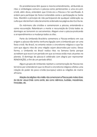 Os presbiterianos têm quase o mesmo entendimento, atribuindo os
ritos e simbologias comuns à páscoa como pertencentes a uma era pré-
cristã, além disso, entendem que Cristo era a Páscoa e foi sacrificado. A
ordem para participar da festa é entendida como a participação na Santa
Ceia. Mantêm o princípio de não participarem de qualquer celebração ou
culto que nãotenham sidoclaramente ordenadonaspáginasdas Escrituras.
Os mórmons são cristãos e comemoram a páscoa, entendendo-a
como ressureição. Relembram a morte e ressureição de Cristo todos os
domingos ao tomarem os sacramentos. Alegam viver a páscoa praticando
o arrependimento e a mudança todos os dias.
Parte da Umbanda Brasileira comemora a Páscoa embora em sua
origem a páscoanão tenha nenhuma ligação com a Umbanda por ser uma
festa cristã. No Brasil, no entanto existe o sincretismo religioso o que faz
com que alguns ritos de uma religião sejam absorvidos por outra. Dessa
forma, a Umbanda no Brasil realiza ritos na Semana Santa porque
acreditam que esse é um período em que as trevas estão mais atuantes no
planeta. O domingo de páscoa é celebrado com alegria por representar
RENOVAÇÃO, o fim de um período difícil.
Alguns grupos de Umbanda rejeitam a comemoração da Páscoa nos
terreiros por entenderem que no Brasil o sincretismo religioso efetiva uma
relação de poder do povo cristão (europeu) sobre as religiões de matriz
africana.
Adeptos dereligiões nãocristãs nãocomemoramaPáscoapelo motivo óbvio
de não ter Jesus Cristo como centro, tais como: islâmicos, budistas, messiânicos,
hinduístas, etc.
 