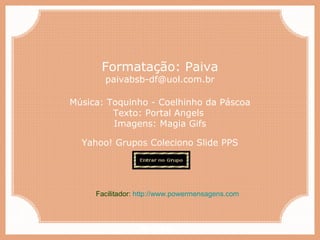Paiva Slides
Música: Toquinho - Coelhinho da Páscoa
Texto: Portal Angels
Imagens: Magia Gifs
Yahoo! Grupos Coleciono Slide PPS
Formatação: Paiva
paivabsb-df@uol.com.br
Facilitador: http://www.powermensagens.com
 