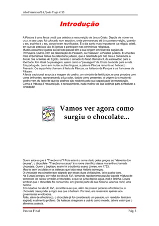 João Ferreira nº14 / João Tiago nº15

Introdução
A Páscoa é uma festa cristã que celebra a ressurreição de Jesus Cristo. Depois de morrer na
cruz, o seu corpo foi colocado num sepulcro, onde permaneceu até à sua ressurreição, quando
o seu espírito e o seu corpo foram reunificados. É o dia santo mais importante da religião cristã,
em que as pessoas vão às igrejas e participam nas cerimónias religiosas.
Muitos costumes ligados ao período pascal têm a sua origem em festivais pagãos da
Primavera. Outros vêm da celebração do Pessach, ou Passover, a Páscoa judaica. É uma das
mais importantes festas do calendário judaico, que é celebrada por oito dias e comemora o
êxodo dos israelitas do Egipto, durante o reinado do faraó Ramsés II, da escravidão para a
liberdade. Um ritual de passagem, assim como a "passagem" de Cristo da morte para a vida.
Em português, como em muitas outras línguas, a palavra Páscoa remonta ao hebraico
Pessach. Os espanhóis chamam à festa de Páscoa, os italianos de Pasqua e os franceses de
Pâques.
A festa tradicional associa a imagem do coelho, um símbolo de fertilidade, e ovos pintados com
cores brilhantes, representando a luz solar, dados como presentes. A origem do símbolo do
coelho vem do facto de que os coelhos são notáveis pela sua capacidade de reprodução.
Como a Páscoa é ressurreição, é renascimento, nada melhor do que coelhos para simbolizar a
fertilidade!

Vamos ver agora como
surgiu o chocolate...

Quem sabe o que é "Theobroma"? Pois este é o nome dado pelos gregos ao "alimento dos
deuses", o chocolate. "Theobroma cacao" é o nome científico dessa maravilha chamada
chocolate. Quem o baptizou assim foi o botânico sueco Linneu, em 1753.
Mas foi com os Maias e os Astecas que toda essa história começou.
O chocolate era considerado sagrado por essas duas civilizações, tal e qual o ouro.
Na Europa chegou por volta do século XVI, tornando rapidamente popular aquela mistura de
sementes de cacau torradas e trituradas, a que se junta depois água, mel e farinha. Deves
lembrar que o chocolate foi consumido, em grande parte de sua história, apenas como uma
bebida.
Em meados do século XVI, acreditava-se que, além de possuir poderes afrodisíacos, o
chocolate dava poder e vigor aos que o bebiam. Por isso, era reservado apenas aos
governantes e soldados.
Aliás, além de afrodisíaco, o chocolate já foi considerado um pecado, um remédio, também
sagrado e alimento profano. Os Astecas chegaram a usá-lo como moeda, tal era valor que o
alimento possuía.

Pascoa Final

Pág. 3

 