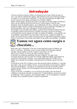 Diogo nº12 Diana nª11

Introdução
A Páscoa é uma festa cristã que celebra a ressurreição de Jesus Cristo. Depois de morrer na
cruz, o seu corpo foi colocado num sepulcro, onde permaneceu até à sua ressurreição, quando o
seu espírito e o seu corpo foram reunificados. É o dia santo mais importante da religião cristã,
em que as pessoas vão às igrejas e participam nas cerimónias religiosas.
Muitos costumes ligados ao período pascal têm a sua origem em festivais pagãos da Primavera.
Outros vêm da celebração do Pessach, ou Passover, a Páscoa judaica. É uma das mais
importantes festas do calendário judaico, que é celebrada por oito dias e comemora o êxodo dos
israelitas do Egipto, durante o reinado do faraó Ramsés II, da escravidão para a liberdade. Um
ritual de passagem, assim como a "passagem" de Cristo da morte para a vida.
Em português, como em muitas outras línguas, a palavra Páscoa remonta ao hebraico Pessach.
Os espanhóis chamam à festa de Pascua, os italianos de Pasqua e os franceses de Pâques.
A festa tradicional associa a imagem do coelho, um símbolo de fertilidade, e ovos pintados com
cores brilhantes, representando a luz solar, dados como presentes. A origem do símbolo do
coelho vem do facto de que os coelhos são notáveis pela sua capacidade de reprodução. Como a
Páscoa é ressurreição, é renascimento, nada melhor do que coelhos para simbolizar a fertilidade!

Vamos ver agora como surgiu o
chocolate...
Quem sabe o que é "Theobroma"? Pois este é o nome dado pelos gregos ao "alimento dos
deuses", o chocolate. "Theobroma cacao" é o nome científico dessa maravilha chamada
chocolate. Quem o baptizou assim foi o botânico sueco Linneu, em 1753.
Mas foi com os Maias e os Astecas que toda essa história começou.
O chocolate era considerado sagrado por essas duas civilizações, tal e qual o ouro.
Na Europa chegou por volta do século XVI, tornando rapidamente popular aquela mistura de
sementes de cacau torradas e trituradas, a que se junta depois água, mel e farinha. Deves
lembrar que o chocolate foi consumido, em grande parte de sua história, apenas como uma
bebida.
Em meados do século XVI, acreditava-se que, além de possuir poderes afrodisíacos, o chocolate
dava poder e vigor aos que o bebiam. Por isso, era reservado apenas aos governantes e soldados.
Aliás, além de afrodisíaco, o chocolate já foi considerado um pecado, um remédio, também
sagrado e alimento profano. Os Astecas chegaram a usá-lo como moeda, tal era valor que o
alimento possuía.
Chega o século XX, e os bombons e os ovos de Páscoa são criados, como uma forma de
estabelecer o consumo do chocolate no mundo inteiro. É tradicionalmente um presente recheado
de significados. E não é só gostoso, como altamente nutritivo, um rico complemento e repositor
de energia. Não é aconselhável, porém, consumi-lo isoladamente.

3
Páscoa Final

 