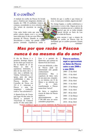 <nome, nº>

E o coelho?
A tradição do coelho da Páscoa foi levada
para a América por imigrantes alemães em
meados de 1700. O coelhinho visitava as
crianças, escondendo os ovos coloridos que
elas teriam de encontrar na manhã de
Páscoa.
Uma outra lenda conta que uma mulher
pobre coloriu alguns ovos e os escondeu
num ninho para os dar aos seus filhos como
presente de Páscoa. Quando as crianças
descobriram o ninho, um grande coelho
passou correndo. Espalhou-se então a

história de que o coelho é que trouxe os
ovos. A mais pura verdade, alguém duvida?
No Antigo Egipto, o coelho simbolizava o
nascimento e a nova vida. Alguns povos da
Antiguidade consideravam-no o símbolo da
Lua. É possível que ele se tenha tornado
símbolo pascal devido ao facto da Lua
determinar a data da Páscoa.
Mas o certo mesmo é que a origem da
imagem do coelho na Páscoa está na
fertilidade que os coelhos possuem. Geram
grandes
ninhadas!

Mas por que razão a Páscoa
nunca é no mesmo dia do ano?
O dia da Páscoa é o
primeiro domingo depois
da lua cheia que ocorre no
dia ou depois de 21 de
Março
(a
data
do
equinócio). Entretanto, a
data da lua cheia não é a
real, mas a definida nas
Tabelas Eclesiásticas. (A
igreja, para dar maior
credibilidade à data da
Páscoa,
decidiu,
no
Conselho de Nicea, em
325 d. C., relacionar a
Páscoa
a
uma
lua
imaginária - conhecida
como a "lua eclesiástica").
A Quarta-Feira de Cinzas
tem lugar 46 dias antes da
Páscoa e, portanto a
Terça-Feira de Carnaval
ocorre 47 dias antes dela.

Esse é o período da
Quaresma, que começa na
Quarta-Feira de Cinzas.
Com esta definição, a data
da Páscoa pode ser
determinada sem grande
conhecimento
astronómico.
Mas
a
sequência de datas varia
de ano para ano, situandose, no mínimo, em 22 de
Março e no máximo em
24
de
Abril,
transformando a Páscoa
numa festa "móvel".
De facto, a sequência
exacta de datas da Páscoa
repete-se
aproximadamente
em
5 700 000 anos no nosso
calendário gregoriano.

Para os curiiosos,,
Para os cur osos
aquii se apresenttam
aqu se apresen am
as dattas da Páscoa
as da as da Páscoa
enttre o ano 2000 e
en re o ano 2000 e
o ano 2010::
o ano 2010
2000 – 23 de Abril
2001 – 15 de Abril
2002 – 31 de Março
2003 – 20 de Abril
2004 – 11 de Abril
2005 – 27 de Março
2006 – 16 de Abril
2007 – 08 de Abril
2008 – 23 de Março
2009 – 12 de Abril
2010 – 04 de Abril

Páscoa Final

Apresentação

Os Símbolos

O Ovo

Home

Vamos conhecer agora os outros símbolos da Páscoa nos nossos sites!
Proposta de
Actividade

Nossos
Trabalhos

pág. 3
.

 