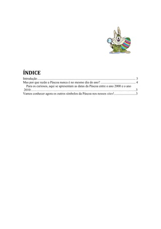 ÍNDICE
Introdução ......................................................................................................................... 3
Mas por que razão a Páscoa nunca é no mesmo dia do ano? ........................................... 4
Para os curiosos, aqui se apresentam as datas da Páscoa entre o ano 2000 e o ano
2010:…………………………………………………………………………………….3
Vamos conhecer agora os outros símbolos da Páscoa nos nossos sites!...........................3

 
