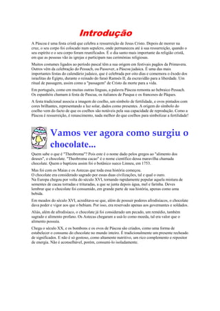 Introdução
A Páscoa é uma festa cristã que celebra a ressurreição de Jesus Cristo. Depois de morrer na
cruz, o seu corpo foi colocado num sepulcro, onde permaneceu até à sua ressurreição, quando o
seu espírito e o seu corpo foram reunificados. É o dia santo mais importante da religião cristã,
em que as pessoas vão às igrejas e participam nas cerimónias religiosas.
Muitos costumes ligados ao período pascal têm a sua origem em festivais pagãos da Primavera.
Outros vêm da celebração do Pessach, ou Passover, a Páscoa judaica. É uma das mais
importantes festas do calendário judaico, que é celebrada por oito dias e comemora o êxodo dos
israelitas do Egipto, durante o reinado do faraó Ramsés II, da escravidão para a liberdade. Um
ritual de passagem, assim como a "passagem" de Cristo da morte para a vida.
Em português, como em muitas outras línguas, a palavra Páscoa remonta ao hebraico Pessach.
Os espanhóis chamam à festa de Pascua, os italianos de Pasqua e os franceses de Pâques.
A festa tradicional associa a imagem do coelho, um símbolo de fertilidade, e ovos pintados com
cores brilhantes, representando a luz solar, dados como presentes. A origem do símbolo do
coelho vem do facto de que os coelhos são notáveis pela sua capacidade de reprodução. Como a
Páscoa é ressurreição, é renascimento, nada melhor do que coelhos para simbolizar a fertilidade!

Vamos ver agora como surgiu o
chocolate...
Quem sabe o que é "Theobroma"? Pois este é o nome dado pelos gregos ao "alimento dos
deuses", o chocolate. "Theobroma cacao" é o nome científico dessa maravilha chamada
chocolate. Quem o baptizou assim foi o botânico sueco Linneu, em 1753.
Mas foi com os Maias e os Astecas que toda essa história começou.
O chocolate era considerado sagrado por essas duas civilizações, tal e qual o ouro.
Na Europa chegou por volta do século XVI, tornando rapidamente popular aquela mistura de
sementes de cacau torradas e trituradas, a que se junta depois água, mel e farinha. Deves
lembrar que o chocolate foi consumido, em grande parte de sua história, apenas como uma
bebida.
Em meados do século XVI, acreditava-se que, além de possuir poderes afrodisíacos, o chocolate
dava poder e vigor aos que o bebiam. Por isso, era reservado apenas aos governantes e soldados.
Aliás, além de afrodisíaco, o chocolate já foi considerado um pecado, um remédio, também
sagrado e alimento profano. Os Astecas chegaram a usá-lo como moeda, tal era valor que o
alimento possuía.
Chega o século XX, e os bombons e os ovos de Páscoa são criados, como uma forma de
estabelecer o consumo do chocolate no mundo inteiro. É tradicionalmente um presente recheado
de significados. E não é só gostoso, como altamente nutritivo, um rico complemento e repositor
de energia. Não é aconselhável, porém, consumi-lo isoladamente.

 