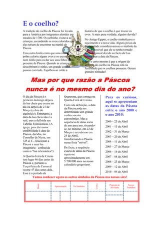 E o coelho?
A tradição do coelho da Páscoa foi levada
para a América por imigrantes alemães em
meados de 1700. O coelhinho visitava as
crianças, escondendo os ovos coloridos que
elas teriam de encontrar na manhã de
Páscoa.
Uma outra lenda conta que uma mulher
pobre coloriu alguns ovos e os escondeu
num ninho para os dar aos seus filhos como
presente de Páscoa. Quando as crianças
descobriram o ninho, um grande coelho
passou correndo. Espalhou-se então a

história de que o coelho é que trouxe os
ovos. A mais pura verdade, alguém duvida?
No Antigo Egipto, o coelho simbolizava o
nascimento e a nova vida. Alguns povos da
Antiguidade consideravam-no o símbolo da
Lua. É possível que ele se tenha tornado
símbolo pascal devido ao facto da Lua
determinar a data da Páscoa.
Mas o certo mesmo é que a origem da
imagem do coelho na Páscoa está na
fertilidade que os coelhos possuem. Geram
grandes ninhadas!

Mas por que razão a Páscoa
nunca é no mesmo dia do ano?
O dia da Páscoa é o
primeiro domingo depois
da lua cheia que ocorre no
dia ou depois de 21 de
Março (a data do
equinócio). Entretanto, a
data da lua cheia não é a
real, mas a definida nas
Tabelas Eclesiásticas. (A
igreja, para dar maior
credibilidade à data da
Páscoa, decidiu, no
Conselho de Nicea, em
325 d. C., relacionar a
Páscoa a uma lua
imaginária - conhecida
como a "lua eclesiástica").
A Quarta-Feira de Cinzas
tem lugar 46 dias antes da
Páscoa e, portanto a
Terça-Feira de Carnaval
ocorre 47 dias antes dela.
Esse é o período da

Quaresma, que começa na
Quarta-Feira de Cinzas.

Para os curiosos,
aqui se apresentam
as datas da Páscoa
entre o ano 2000 e
o ano 2010:

Com esta definição, a data
da Páscoa pode ser
determinada sem grande
conhecimento
astronómico. Mas a
sequência de datas varia
de ano para ano, situandose, no mínimo, em 22 de
Março e no máximo em
24 de Abril,
transformando a Páscoa
numa festa "móvel".

2000 – 23 de Abril
2001 – 15 de Abril
2002 – 31 de Março
2003 – 20 de Abril
2004 – 11 de Abril
2005 – 27 de Março

De facto, a sequência
exacta de datas da Páscoa
repete-se
aproximadamente em
5 700 000 anos no nosso
calendário gregoriano.

2006 – 16 de Abril
2007 – 08 de Abril
2008 – 23 de Março
2009 – 12 de Abril
2010 – 04 de Abril

Apresentação

Os Símbolos

O Ovo

Home

Vamos conhecer agora os outros símbolos da Páscoa nos nossos sites!
Proposta de
Atividade

Nossos
Trabalhos

 