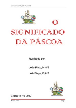 João Ferreira nº14 / João Tiago nº15

O
SIGNIFICADO
DA PÁSCOA
Realizado por:
João Pinto,14,8ºE
JoãoTiago,15,8ºE

Braga,15-10-2013
Pascoa Final

Pág. 1

 