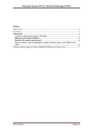 Gonçalo Soares Nº13; António Rodrigues Nº6

Índice
Significado........................................................................................................................ 1
Da Páscoa .......................................................................................................................... 1
Introdução ....................................................................................................................... 3
Vamos ver agora como surgiu o chocolate... ................................................................ 3
Mas por que razão a Páscoa ................................................................................... 4
Nunca é no mesmo dia do ano?.............................................................................. 4
Para os curiosos, aqui se apresentam as datas da Páscoa entre o ano 2000 e o ano
2010: ............................................................................................................................. 4
Vamos conhecer agora os outros símbolos da Páscoa nos nossos sites! .......................... 5

Páscoa Final

Página 2

 