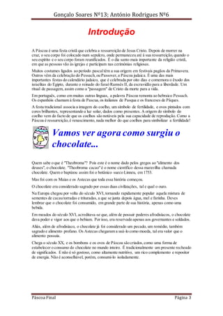 Gonçalo Soares Nº13; António Rodrigues Nº6

Introdução
A Páscoa é uma festa cristã que celebra a ressurreição de Jesus Cristo. Depois de morrer na
cruz, o seu corpo foi colocado num sepulcro, onde permaneceu até à sua ressurreição, quando o
seu espírito e o seu corpo foram reunificados. É o dia santo mais importante da religião cristã,
em que as pessoas vão às igrejas e participam nas cerimónias religiosas.
Muitos costumes ligados ao período pascal têm a sua origem em festivais pagãos da Primavera.
Outros vêm da celebração do Pessach, ou Passover, a Páscoa judaica. É uma das mais
importantes festas do calendário judaico, que é celebrada por oito dias e comemora o êxodo dos
israelitas do Egipto, durante o reinado do faraó Ramsés II, da escravidão para a liberdade. Um
ritual de passagem, assim como a "passagem" de Cristo da morte para a vida.
Em português, como em muitas outras línguas, a palavra Páscoa remonta ao hebraico Pessach.
Os espanhóis chamam à festa de Pascua, os italianos de Pasqua e os franceses de Pâques.
A festa tradicional associa a imagem do coelho, um símbolo de fertilidade, e ovos pintados com
cores brilhantes, representando a luz solar, dados como presentes. A origem do símbolo do
coelho vem do facto de que os coelhos são notáveis pela sua capacidade de reprodução. Como a
Páscoa é ressurreição, é renascimento, nada melhor do que coelhos para simbolizar a fertilidade!

Vamos ver agora como surgiu o
chocolate...
Quem sabe o que é "Theobroma"? Pois este é o nome dado pelos gregos ao "alimento dos
deuses", o chocolate. "Theobroma cacao" é o nome científico dessa maravilha chamada
chocolate. Quem o baptizou assim foi o botânico sueco Linneu, em 1753.
Mas foi com os Maias e os Astecas que toda essa história começou.
O chocolate era considerado sagrado por essas duas civilizações, tal e qual o ouro.
Na Europa chegou por volta do século XVI, tornando rapidamente popular aquela mistura de
sementes de cacau torradas e trituradas, a que se junta depois água, mel e farinha. Deves
lembrar que o chocolate foi consumido, em grande parte de sua história, apenas como uma
bebida.
Em meados do século XVI, acreditava-se que, além de possuir poderes afrodisíacos, o chocolate
dava poder e vigor aos que o bebiam. Por isso, era reservado apenas aos governantes e soldados.
Aliás, além de afrodisíaco, o chocolate já foi considerado um pecado, um remédio, também
sagrado e alimento profano. Os Astecas chegaram a usá-lo como moeda, tal era valor que o
alimento possuía.
Chega o século XX, e os bombons e os ovos de Páscoa são criados, como uma forma de
estabelecer o consumo do chocolate no mundo inteiro. É tradicionalmente um presente recheado
de significados. E não é só gostoso, como altamente nutritivo, um rico complemento e repositor
de energia. Não é aconselhável, porém, consumi-lo isoladamente.

Páscoa Final

Página 3

 