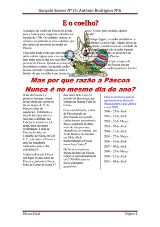 Gonçalo Soares Nº13; António Rodrigues Nº6

E o coelho?
A tradição do coelho da Páscoa foi levada
para a América por imigrantes alemães em
meados de 1700. O coelhinho visitava as
crianças, escondendo os ovos coloridos que
elas teriam de encontrar na manhã de
Páscoa.
Uma outra lenda conta que uma mulher
pobre coloriu alguns ovos e os escondeu
num ninho para os dar aos seus filhos como
presente de Páscoa. Quando as crianças
descobriram o ninho, um grande coelho
passou correndo. Espalhou-se então a
história de que o coelho é que trouxe os

ovos. A mais pura verdade, alguém
duvida?
No Antigo Egipto, o coelho simbolizava o
nascimento e a nova vida. Alguns povos da
Antiguidade consideravam-no o símbolo da
Lua. É possível que ele se tenha tornado
símbolo pascal devido ao facto da Lua
determinar a data da Páscoa.
Mas o certo mesmo é que a origem da
imagem do coelho na Páscoa está na
fertilidade que os coelhos possuem. Geram
grandes ninhadas!

Mas por que razão a Páscoa
Nunca é no mesmo dia do ano?

O dia da Páscoa é o
primeiro domingo depois
da lua cheia que ocorre no
dia ou depois de 21 de
Março (a data do
equinócio). Entretanto, a
data da lua cheia não é a
real, mas a definida nas
Tabelas Eclesiásticas. (A
igreja, para dar maior
credibilidade à data da
Páscoa, decidiu, no
Conselho de Nicea, em 325
d. C., relacionar a Páscoa a
uma lua imaginária conhecida como a "lua
eclesiástica").
A Quarta-Feira de Cinzas
tem lugar 46 dias antes da
Páscoa e, portanto a TerçaFeira de Carnaval ocorre 47

Páscoa Final

dias antes dela. Esse é o
período da Quaresma, que
começa na Quarta-Feira de
Cinzas.
Com esta definição, a data
da Páscoa pode ser
determinada sem grande
conhecimento astronómico.
Mas a sequência de datas
varia de ano para ano,
situando-se, no mínimo, em
22 de Março e no máximo
em 24 de Abril,
transformando a Páscoa
numa festa "móvel".
De facto, a sequência
exacta de datas da Páscoa
repete-se aproximadamente
em 5 700 000 anos no
nosso calendário
gregoriano.

Para os curiosos, aqui se
apresentam as datas da
Páscoa entre o ano 2000 e
o ano 2010:
2000 – 23 de Abril
2001 – 15 de Abril
2002 – 31 de Março
2003 – 20 de Abril
2004 – 11 de Abril
2005 – 27 de Março
2006 – 16 de Abril
2007 – 08 de Abril
2008 – 23 de Março
2009 – 12 de Abril
2010 – 04 de Abril

Página 4

 