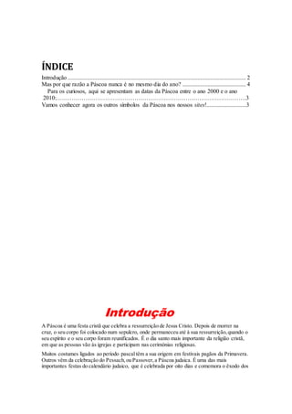 ÍNDICE
Introdução ......................................................................................................................... 2
Mas por que razão a Páscoa nunca é no mesmo dia do ano? ........................................... 4
Para os curiosos, aqui se apresentam as datas da Páscoa entre o ano 2000 e o ano
2010:…………………………………………………………………………………….3
Vamos conhecer agora os outros símbolos da Páscoa nos nossos sites!...........................3

Introdução
A Páscoa é uma festa cristã que celebra a ressurreição de Jesus Cristo. Depois de morrer na
cruz, o seu corpo foi colocado num sepulcro, onde permaneceu até à sua ressurreição, quando o
seu espírito e o seu corpo foram reunificados. É o dia santo mais importante da religião cristã,
em que as pessoas vão às igrejas e participam nas cerimónias religiosas.
Muitos costumes ligados ao período pascal têm a sua origem em festivais pagãos da Primavera.
Outros vêm da celebração do Pessach, ou Passover, a Páscoa judaica. É uma das mais
importantes festas do calendário judaico, que é celebrada por oito dias e comemora o êxodo dos

 