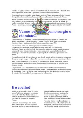 israelitas do Egipto, durante o reinado do faraó Ramsés II, da escravidão para a liberdade. Um
ritual de passagem, assim como a "passagem" de Cristo da morte para a vida.
Em português, como em muitas outras línguas, a palavra Páscoa remonta ao hebraico Pessach.
Os espanhóis chamam à festa de Pascua, os italianos de Pasqua e os franceses de Pâques.
A festa tradicional associa a imagem do coelho, um símbolo de fertilidade, e ovos pintados com
cores brilhantes, representando a luz solar, dados como presentes. A origem do símbolo do
coelho vem do facto de que os coelhos são notáveis pela sua capacidade de reprodução. Como a
Páscoa é ressurreição, é renascimento, nada melhor do que coelhos para simbolizar a fertilidade!

Vamos ver agora como surgiu o
chocolate...
Quem sabe o que é "Theobroma"? Pois este é o nome dado pelos gregos ao "alimento dos
deuses", o chocolate. "Theobroma cacao" é o nome científico dessa maravilha chamada
chocolate. Quem o baptizou assim foi o botânico sueco Linneu, em 1753.
Mas foi com os Maias e os Astecas que toda essa história começou.
O chocolate era considerado sagrado por essas duas civilizações, tal e qual o ouro.
Na Europa chegou por volta do século XVI, tornando rapidamente popular aquela mistura de
sementes de cacau torradas e trituradas, a que se junta depois água, mel e farinha. Deves
lembrar que o chocolate foi consumido, em grande parte de sua história, apenas como uma
bebida.
Em meados do século XVI, acreditava-se que, além de possuir poderes afrodisíacos, o chocolate
dava poder e vigor aos que o bebiam. Por isso, era reservado apenas aos governantes e soldados.
Aliás, além de afrodisíaco, o chocolate já foi considerado um pecado, um remédio, também
sagrado e alimento profano. Os Astecas chegaram a usá-lo como moeda, tal era valor que o
alimento possuía.
Chega o século XX, e os bombons e os ovos de Páscoa são criados, como uma forma de
estabelecer o consumo do chocolate no mundo inteiro. É tradicionalmente um presente recheado
de significados. E não é só gostoso, como altamente nutritivo, um rico complemento e repositor
de energia. Não é aconselhável, porém, consumi-lo isoladamente.

E o coelho?
A tradição do coelho da Páscoa foi levada
para a América por imigrantes alemães em
meados de 1700. O coelhinho visitava as
crianças, escondendo os ovos coloridos que
elas teriam de encontrar na manhã de
Páscoa.
Uma outra lenda conta que uma mulher
pobre coloriu alguns ovos e os escondeu
num ninho para os dar aos seus filhos como

presente de Páscoa. Quando as crianças
descobriram o ninho, um grande coelho
passou correndo. Espalhou-se então a
história de que o coelho é que trouxe os
ovos. A mais pura verdade, alguém duvida?
No Antigo Egipto, o coelho simbolizava o
nascimento e a nova vida. Alguns povos da
Antiguidade consideravam-no o símbolo da
Lua. É possível que ele se tenha tornado

 