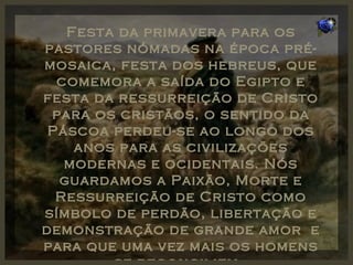 Festa da primavera para os pastores nómadas na época pré-mosaica, festa dos hebreus, que comemora a saída do Egipto e festa da ressurreição de Cristo para os cristãos, o sentido da Páscoa perdeu-se ao longo dos anos para as civilizações modernas e ocidentais. Nós guardamos a Paixão, Morte e Ressurreição de Cristo como símbolo de perdão, libertação e demonstração de grande amor  e para que uma vez mais os homens se reconciliem . 
