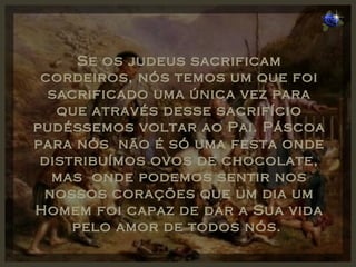 Se os judeus sacrificam cordeiros, nós temos um que foi sacrificado uma única vez para que através desse sacrifício pudéssemos voltar ao Pai. Páscoa para nós  não é só uma festa onde distribuímos ovos de chocolate, mas  onde podemos sentir nos nossos corações que um dia um Homem foi capaz de dar a Sua vida pelo amor de todos nós.  