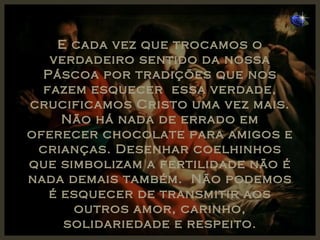 E cada vez que trocamos o verdadeiro sentido da nossa Páscoa por tradições que nos fazem esquecer  essa verdade, crucificamos Cristo uma vez mais. Não há nada de errado em oferecer chocolate para amigos e crianças. Desenhar coelhinhos que simbolizam a fertilidade não é nada demais também.  Não podemos é esquecer de transmitir aos outros amor, carinho, solidariedade e respeito. 