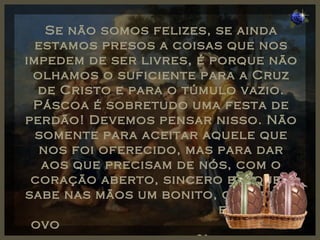 Se não somos felizes, se ainda estamos presos a coisas que nos impedem de ser livres, é porque não olhamos o suficiente para a Cruz de Cristo e para o túmulo vazio. Páscoa é sobretudo uma festa de perdão! Devemos pensar nisso. Não somente para aceitar aquele que nos foi oferecido, mas para dar aos que precisam de nós, com o coração aberto, sincero e... quem sabe nas mãos um bonito, colorido  e gostoso ovo  de chocolate?! 
