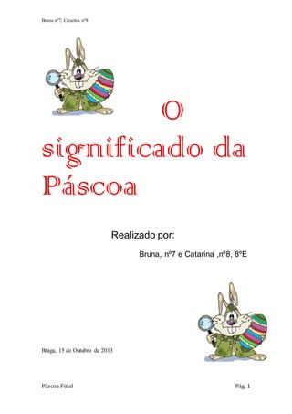 Bruna nº7, Catarina nº8

O
significado da
Páscoa
Realizado por:
Bruna, nº7 e Catarina ,nº8, 8ºE

Braga, 15 de Outubro de 2013

Páscoa Final

Pág. 1

 