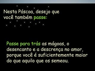 Nesta Páscoa, desejo que
você também passe:




 Passe para trás as mágoas, o
 desencanto e a descrença no amor,
 porque você é suficientemente maior
 do que aquilo que os semeou.
 