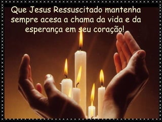 Que Jesus Ressuscitado mantenha
sempre acesa a chama da vida e da
   esperança em seu coração!
 