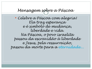 Mensagem sobre a Páscoa
   Celebre a Páscoa com alegria!
          Ela traz esperança
      e é símbolo de mudança,
           liberdade e vida.
     Na Páscoa, o povo israelita
 passou da escravidão à liberdade
      e Jesus, pela ressurreição,
passou da morte para a eternidade...
 