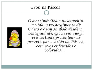 Ovos na Páscoa


O ovo simboliza o nascimento,
  a vida, o ressurgimento de
Cristo e é um símbolo desde a 
Antigüidade, época em que já
  era costume presentear as
pessoas, por ocasião da Páscoa,
     com ovos enfeitados e
          coloridos. . 
 
